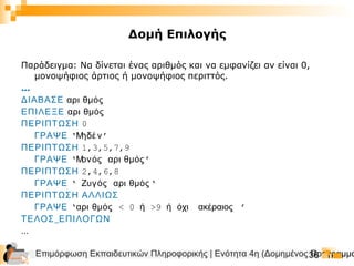 Επιμόρφωση Εκπαιδευτικών Πληροφορικής | Ενότητα 4η (Δομημένος Προγραμμα36
Δομή Επιλογής
Παράδειγμα: Να δίνεται ένας αριθμός και να εμφανίζει αν είναι 0,
μονοψήφιος άρτιος ή μονοψήφιος περιττός.
…
ΔΙΑΒΑΣΕ αρι θμός
ΕΠΙΛΕΞΕ αρι θμός
ΠΕΡΙΠΤΩΣΗ 0
ΓΡΑΨΕ ‘Μηδέ ν’
ΠΕΡΙΠΤΩΣΗ 1,3,5,7,9
ΓΡΑΨΕ ‘Μονός αρι θμός’
ΠΕΡΙΠΤΩΣΗ 2,4,6,8
ΓΡΑΨΕ ‘ Ζυγός αρι θμός‘
ΠΕΡΙΠΤΩΣΗ ΑΛΛΙΩΣ
ΓΡΑΨΕ ‘αρι θμός < 0 ή >9 ή όχι ακέραιος ’
_ΤΕΛΟΣ ΕΠΙΛΟΓΩΝ
…
 