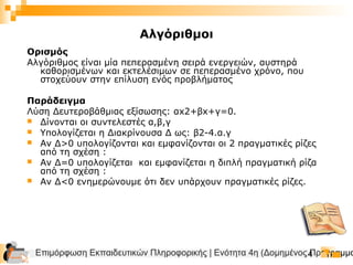 Επιμόρφωση Εκπαιδευτικών Πληροφορικής | Ενότητα 4η (Δομημένος Προγραμμα4
Ορισμός
Αλγόριθμος είναι μία πεπερασμένη σειρά ενεργειών, αυστηρά
καθορισμένων και εκτελέσιμων σε πεπερασμένο χρόνο, που
στοχεύουν στην επίλυση ενός προβλήματος
Παράδειγμα
Λύση Δευτεροβάθμιας εξίσωσης: αx2+βx+γ=0.
 Δίνονται οι συντελεστές α,β,γ
 Υπολογίζεται η Διακρίνουσα Δ ως: β2-4.α.γ
 Αν Δ>0 υπολογίζονται και εμφανίζονται οι 2 πραγματικές ρίζες
από τη σχέση :
 Αν Δ=0 υπολογίζεται και εμφανίζεται η διπλή πραγματική ρίζα
από τη σχέση :
 Αν Δ<0 ενημερώνουμε ότι δεν υπάρχουν πραγματικές ρίζες.
Αλγόριθμοι
 