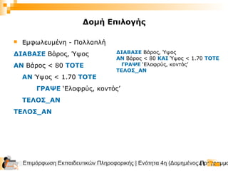 Επιμόρφωση Εκπαιδευτικών Πληροφορικής | Ενότητα 4η (Δομημένος Προγραμμα41
Δομή Επιλογής
 Εμφωλευμένη - Πολλαπλή
ΔΙΑΒΑΣΕ Βάρος, Ύψος
ΑΝ Βάρος < 80 ΤΟΤΕ
ΑΝ Ύψος < 1.70 ΤΟΤΕ
ΓΡΑΨΕ ‘Ελαφρύς, κοντός’
ΤΕΛΟΣ_ΑΝ
ΤΕΛΟΣ_ΑΝ
ΔΙΑΒΑΣΕ Βάρος, Ύψος
ΑΝ Βάρος < 80 ΚΑΙ Ύψος < 1.70 ΤΟΤΕ
ΓΡΑΨΕ ‘Ελαφρύς, κοντός’
ΤΕΛΟΣ_ΑΝ
 