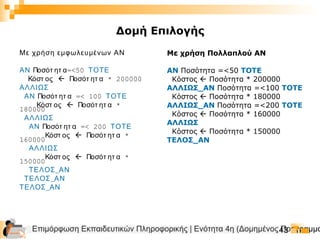 Επιμόρφωση Εκπαιδευτικών Πληροφορικής | Ενότητα 4η (Δομημένος Προγραμμα43
Με χρήση εμφωλευμένων ΑΝ
ΑΝ Ποσότ ητ α=<50 ΤΟΤΕ
Κόστ ος  Ποσότ ητ α * 200000
ΑΛΛΙΩΣ
ΑΝ Ποσότ ητ α =< 100 ΤΟΤΕ
Κόστ ος  Ποσότ ητ α *
180000
ΑΛΛΙΩΣ
ΑΝ Ποσότ ητ α =< 200 ΤΟΤΕ
Κόστ ος  Ποσότ ητ α *
160000
ΑΛΛΙΩΣ
Κόστ ος  Ποσότ ητ α *
150000
_ΤΕΛΟΣ ΑΝ
_ΤΕΛΟΣ ΑΝ
_ΤΕΛΟΣ ΑΝ
Με χρήση Πολλαπλού ΑΝ
ΑΝ Ποσότητα =<50 ΤΟΤΕ
Κόστος  Ποσότητα * 200000
ΑΛΛΙΩΣ_ΑΝ Ποσότητα =<100 ΤΟΤΕ
Κόστος  Ποσότητα * 180000
ΑΛΛΙΩΣ_ΑΝ Ποσότητα =<200 ΤΟΤΕ
Κόστος  Ποσότητα * 160000
ΑΛΛΙΩΣ
Κόστος  Ποσότητα * 150000
ΤΕΛΟΣ_ΑΝ
Δομή Επιλογής
 