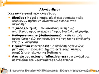 Επιμόρφωση Εκπαιδευτικών Πληροφορικής | Ενότητα 4η (Δομημένος Προγραμμα5
Χαρακτηριστικά των Αλγορίθμων
 Είσοδος (input) : Καμία, μία ή περισσότερες τιμές
δεδομένων πρέπει να δίνονται ως είσοδοι στον
αλγόριθμο.
 Έξοδος (output) : τουλάχιστον μία τιμή ως
αποτέλεσμα προς το χρήστη ή προς ένα άλλο αλγόριθμο
 Καθοριστικότητα (defineteness) : κάθε εντολή
καθορίζεται πολύ συγκεκριμένα για τον τρόπο εκτέλεσής
της (π.χ. διαίρεση)
 Περατότητα (finiteness) : ο αλγόριθμος τελειώνει
μετά από πεπερασμένα βήματα εκτέλεσης. Αλλιώς
ονομάζεται υπολογιστική διαδικασία
 Αποτελεσματικότητα (effectiveness) : ο αλγόριθμος
αποτελείται από μεμονωμένες απλές εντολές
Αλγόριθμοι
 