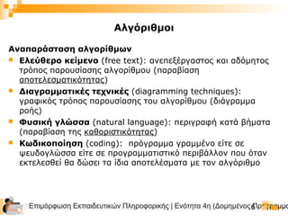 Επιμόρφωση Εκπαιδευτικών Πληροφορικής | Ενότητα 4η (Δομημένος Προγραμμα6
Αναπαράσταση αλγορίθμων
 Ελεύθερο κείμενο (free text): ανεπεξέργαστος και αδόμητος
τρόπος παρουσίασης αλγορίθμου (παραβίαση
αποτελεσματικότητας)
 Διαγραμματικές τεχνικές (diagramming techniques):
γραφικός τρόπος παρουσίασης του αλγορίθμου (διάγραμμα
ροής)
 Φυσική γλώσσα (natural language): περιγραφή κατά βήματα
(παραβίαση της καθοριστικότητας)
 Κωδικοποίηση (coding): πρόγραμμα γραμμένο είτε σε
ψευδογλώσσα είτε σε προγραμματιστικό περιβάλλον που όταν
εκτελεσθεί θα δώσει τα ίδια αποτελέσματα με τον αλγόριθμο
Αλγόριθμοι
 