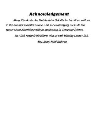 Many Thanks for Ass.Prof Ibrahim El-kalla for his efforts with us
in the summer semester course. Also, for encouraging me to do this
report about Algorithms with its application in Computer Science.
Let Allah rewards his efforts with us with blessing Ensha’Allah.
Eng. Ramy Fathi Radwan
 