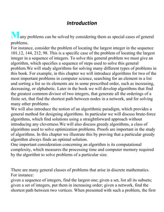 Introduction
Many problems can be solved by considering them as special cases of general
problems.
For instance, consider the problem of locating the largest integer in the sequence
101,12, 144, 212, 98. This is a specific case of the problem of locating the largest
integer in a sequence of integers. To solve this general problem we must give an
algorithm, which specifies a sequence of steps used to solve this general
problem.We will study algorithms for solving many different types of problems in
this book. For example, in this chapter we will introduce algorithms for two of the
most important problems in computer science, searching for an element in a list
and sorting a list so its elements are in some prescribed order, such as increasing,
decreasing, or alphabetic. Later in the book we will develop algorithms that find
the greatest common divisor of two integers, that generate all the orderings of a
finite set, that find the shortest path between nodes in a network, and for solving
many other problems.
We will also introduce the notion of an algorithmic paradigm, which provides a
general method for designing algorithms. In particular we will discuss brute-force
algorithms, which find solutions using a straightforward approach without
introducing any cleverness.We will also discuss greedy algorithms, a class of
algorithms used to solve optimization problems. Proofs are important in the study
of algorithms. In this chapter we illustrate this by proving that a particular greedy
algorithm always finds an optimal solution.
One important consideration concerning an algorithm is its computational
complexity, which measures the processing time and computer memory required
by the algorithm to solve problems of a particular size.
There are many general classes of problems that arise in discrete mathematics.
For instance:
given a sequence of integers, find the largest one; given a set, list all its subsets;
given a set of integers, put them in increasing order; given a network, find the
shortest path between two vertices. When presented with such a problem, the first
 