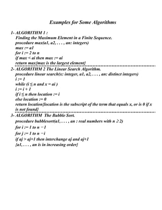 Examples for Some Algorithms
1- ALGORITHM 1 :
Finding the Maximum Element in a Finite Sequence.
procedure max(a1, a2, . . . , an: integers)
max := a1
for i := 2 to n
if max < ai then max := ai
return max{max is the largest element}
2- ALGORITHM 2 The Linear Search Algorithm.
procedure linear search(x: integer, a1, a2, . . . , an: distinct integers)
i := 1
while (i ≤ n and x = ai )
i := i + 1
if i ≤ n then location := i
else location := 0
return location{location is the subscript of the term that equals x, or is 0 if x
is not found}
3- ALGORITHM The Bubble Sort.
procedure bubblesort(a1, . . . , an : real numbers with n ≥ 2)
for i := 1 to n − 1
for j := 1 to n − i
if aj > aj+1 then interchange aj and aj+1
{a1, . . . , an is in increasing order}
 