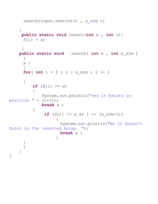 search(input.nextInt() , n_elm );
}
public static void insert(int x , int i){
A[i] = x;
}
public static void search( int x , int n_elm )
{
a :
{
for( int i = 0 ; i < n_elm ; i ++ )
{
if (A[i] == x)
{
System.out.println("Yes it Exists in
position " + (i+1));
break a ;
}
if (A[i] != x && i == (n_elm-1))
{
System.out.println("No It Doesn't
Exist in the inserted Array ");
break a ;
}
}
}
}
}
 