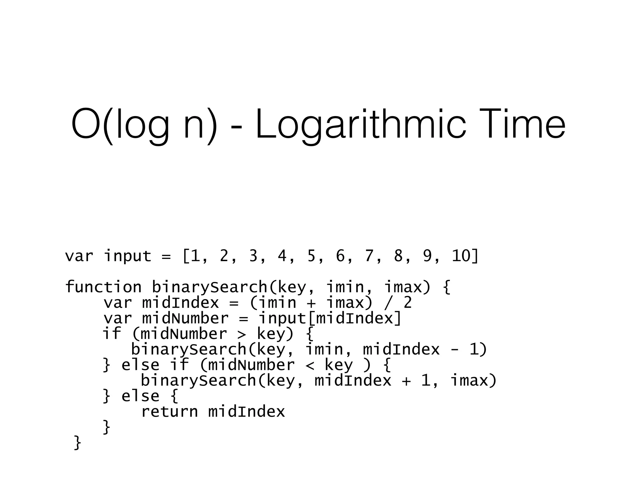 O(log n) - Logarithmic Time var input = [1, 2, 3, 4, 5, 6, 7, 8, 9, 10] function binarySearch(key, imin, imax) { var midIndex = (imin + imax) / 2 var midNumber = input[midIndex] if (midNumber > key) { binarySearch(key, imin, midIndex - 1) } else if (midNumber < key ) { binarySearch(key, midIndex + 1, imax) } else { return midIndex } } 