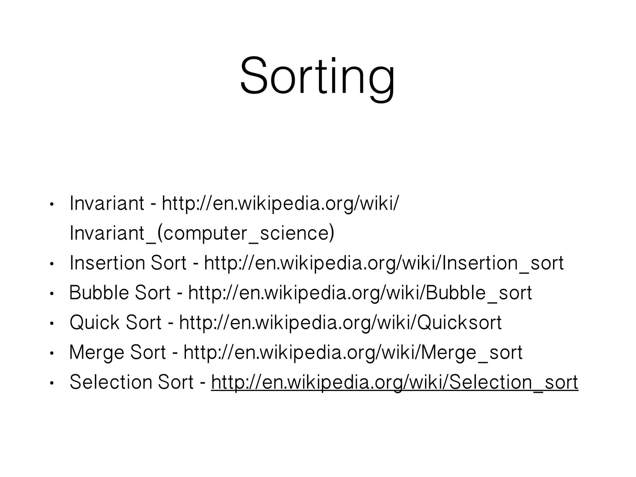 Sorting • Invariant - http://en.wikipedia.org/wiki/ Invariant_(computer_science) • Insertion Sort - http://en.wikipedia.org/wiki/Insertion_sort • Bubble Sort - http://en.wikipedia.org/wiki/Bubble_sort • Quick Sort - http://en.wikipedia.org/wiki/Quicksort • Merge Sort - http://en.wikipedia.org/wiki/Merge_sort • Selection Sort - http://en.wikipedia.org/wiki/Selection_sort 