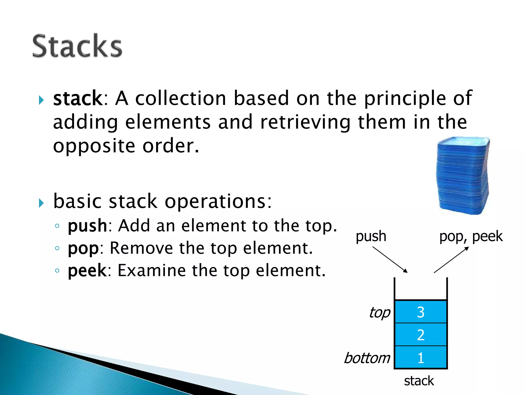  stack: A collection based on the principle of
adding elements and retrieving them in the
opposite order.
 basic stack operations:
◦ push: Add an element to the top.
◦ pop: Remove the top element.
◦ peek: Examine the top element.
stack
top 3
2
bottom 1
pop, peekpush
 