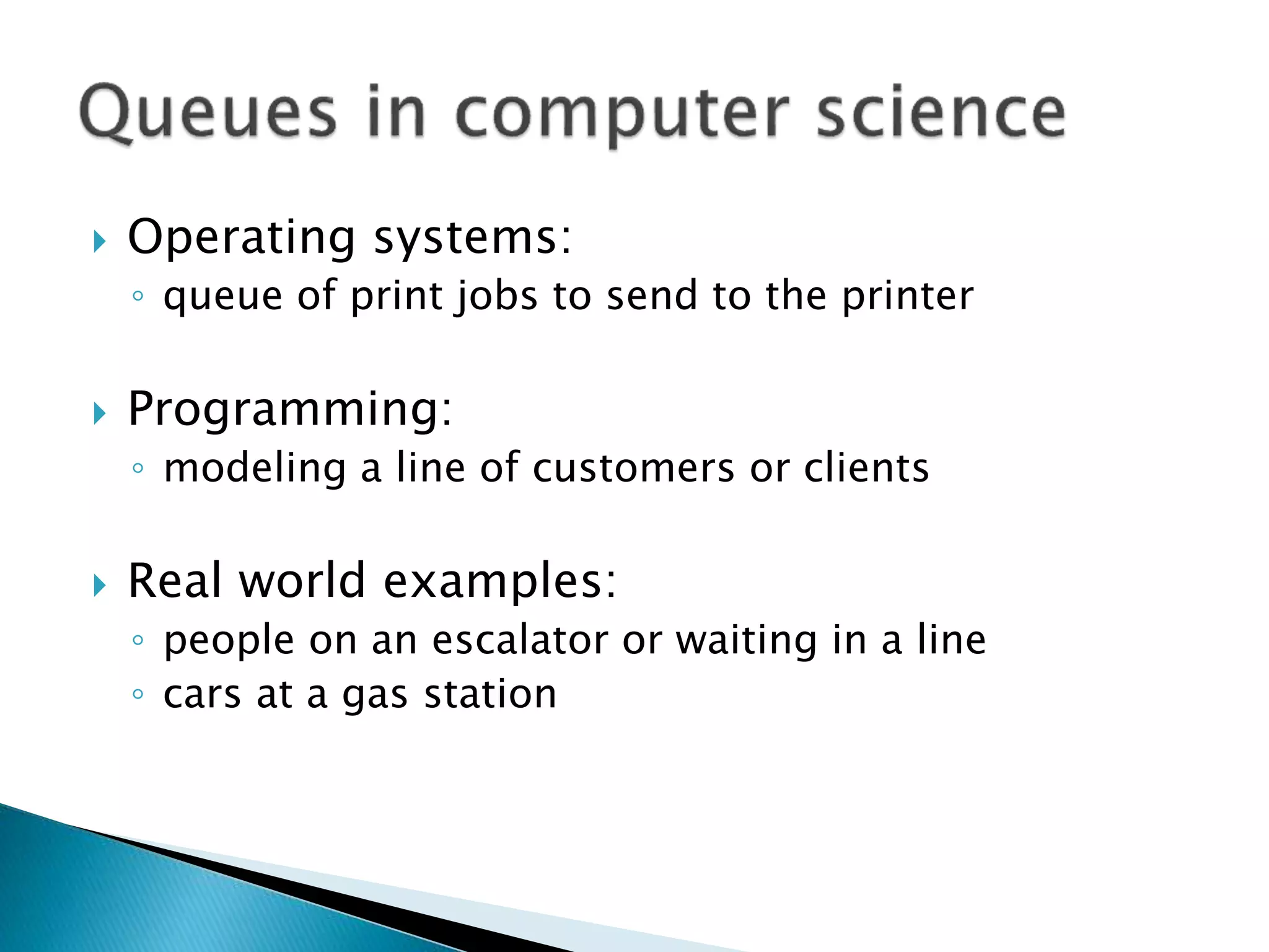  Operating systems:
◦ queue of print jobs to send to the printer
 Programming:
◦ modeling a line of customers or clients
 Real world examples:
◦ people on an escalator or waiting in a line
◦ cars at a gas station
 