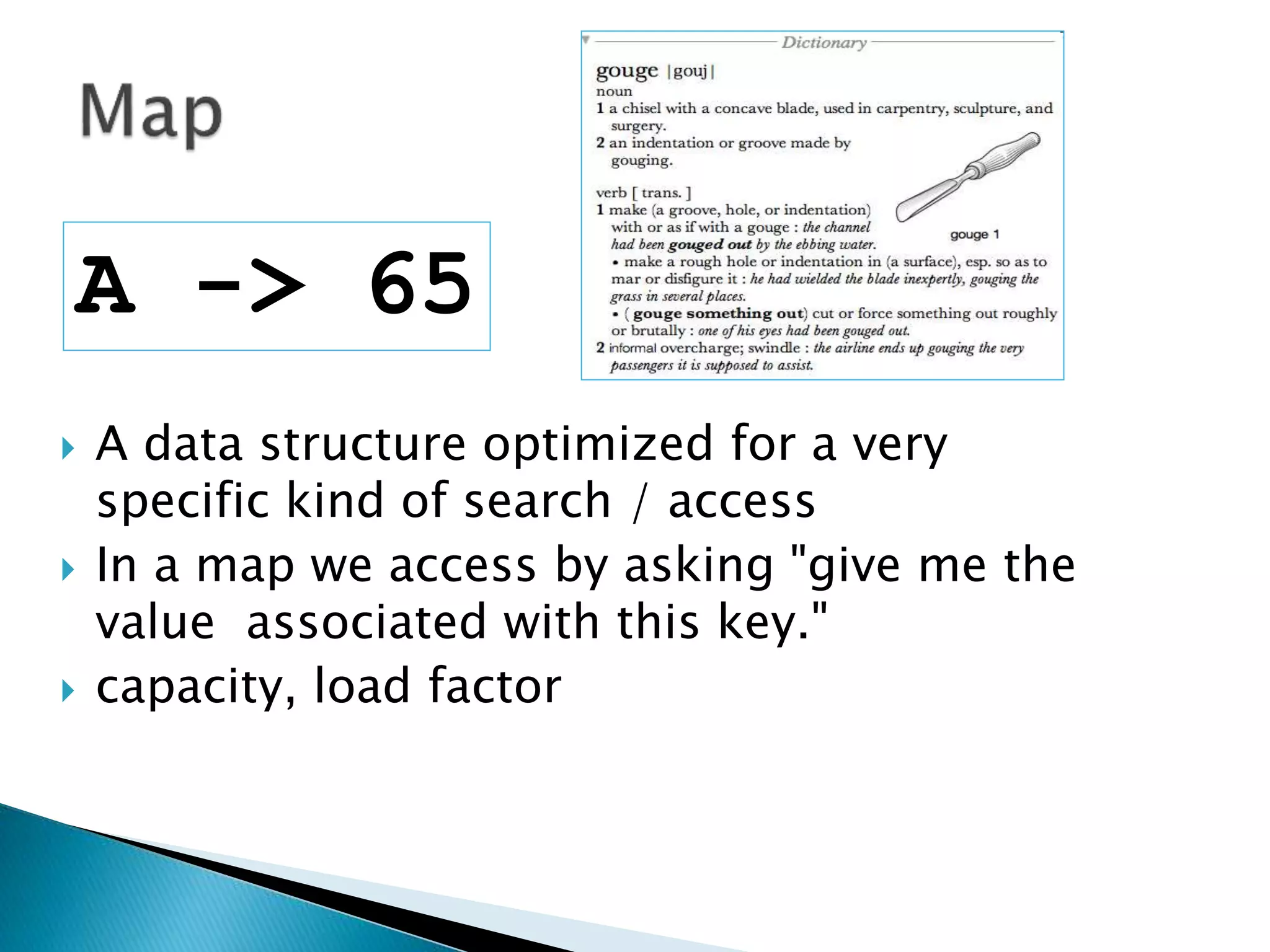  A data structure optimized for a very
specific kind of search / access
 In a map we access by asking "give me the
value associated with this key."
 capacity, load factor
A -> 65
 