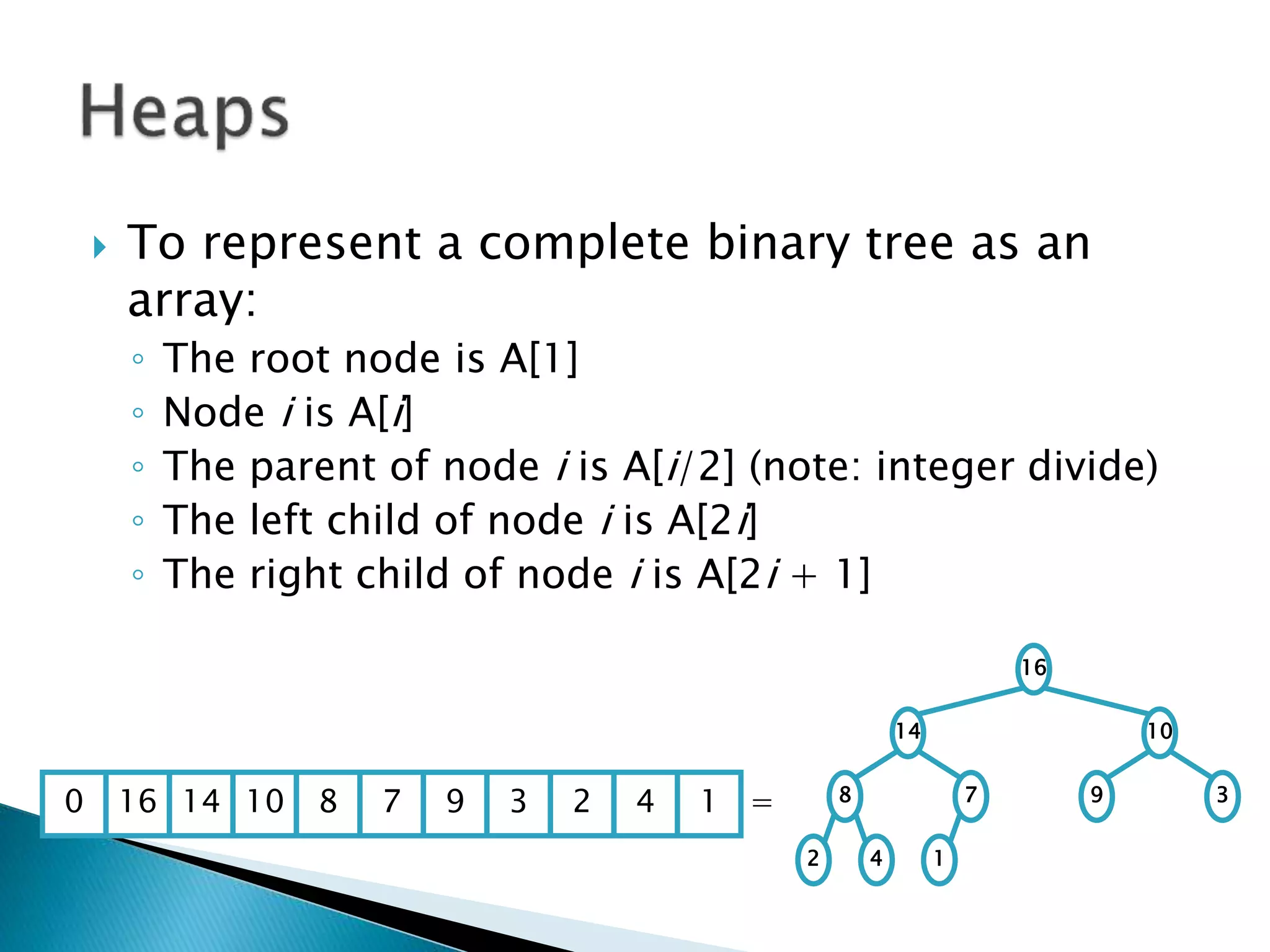  To represent a complete binary tree as an
array:
◦ The root node is A[1]
◦ Node i is A[i]
◦ The parent of node i is A[i/2] (note: integer divide)
◦ The left child of node i is A[2i]
◦ The right child of node i is A[2i + 1]
16
14 10
8 7 9 3
2 4 1
16 14 10 8 7 9 3 2 4 1 =0
 