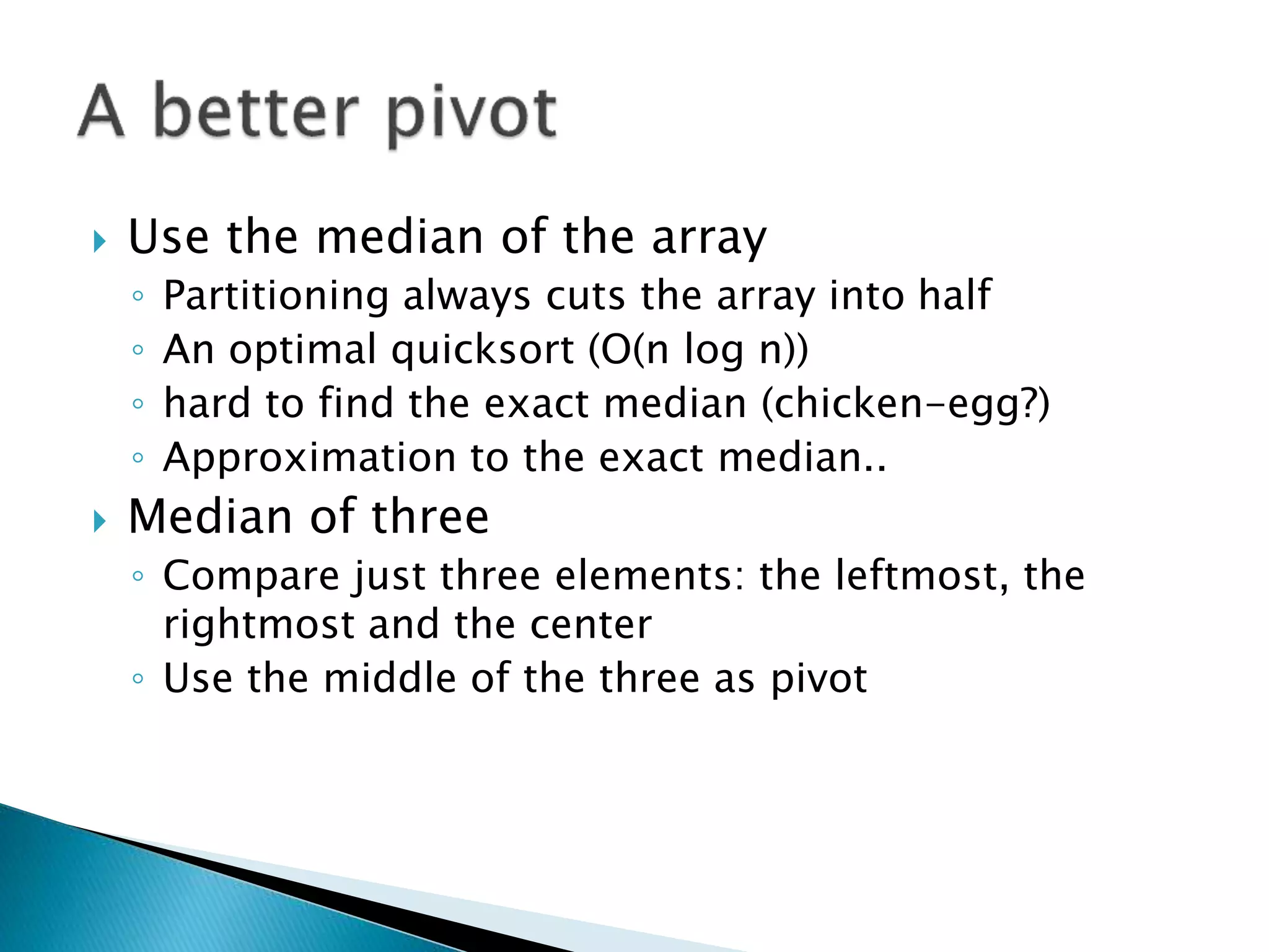  Use the median of the array
◦ Partitioning always cuts the array into half
◦ An optimal quicksort (O(n log n))
◦ hard to find the exact median (chicken-egg?)
◦ Approximation to the exact median..
 Median of three
◦ Compare just three elements: the leftmost, the
rightmost and the center
◦ Use the middle of the three as pivot
 