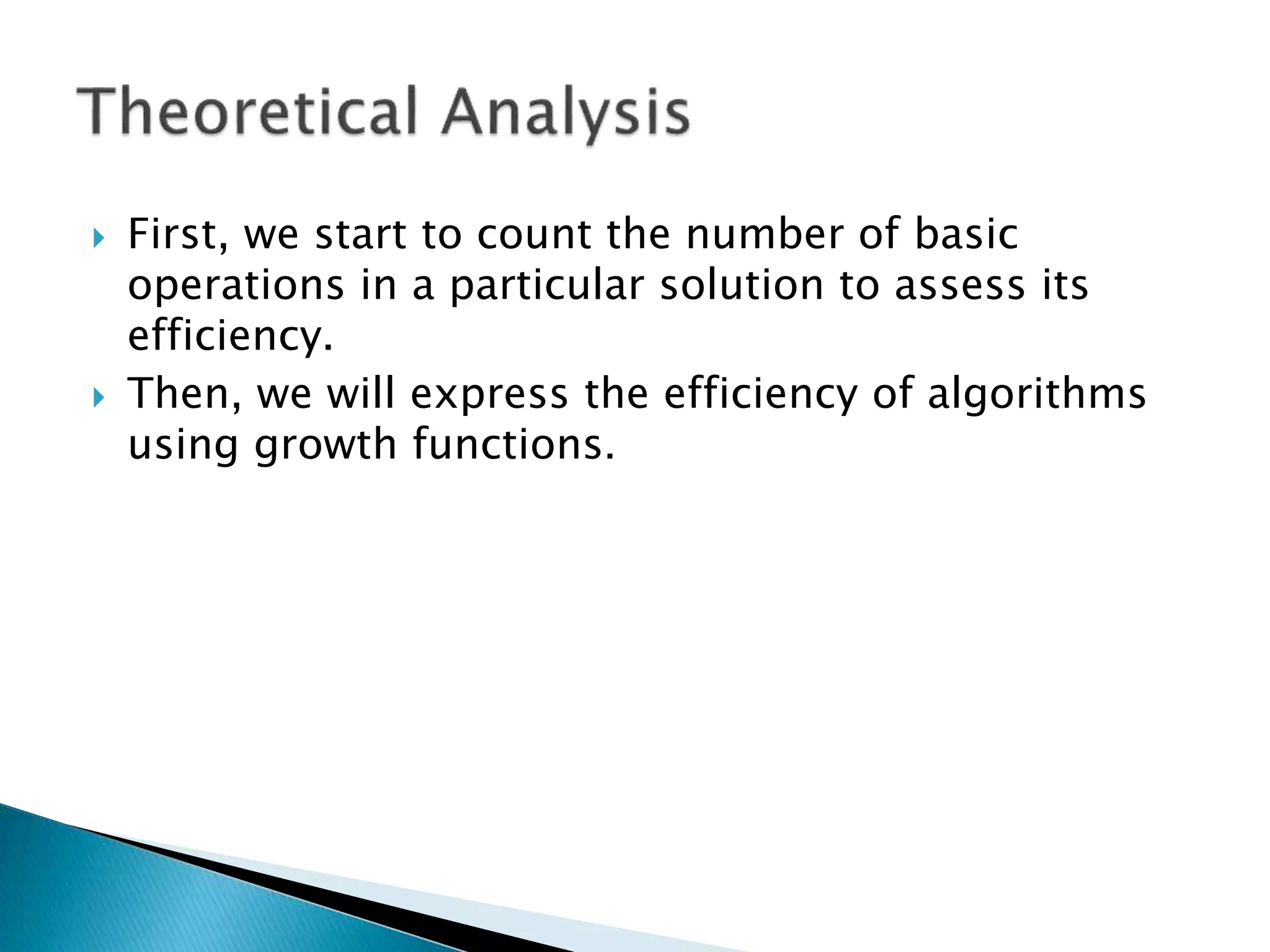  First, we start to count the number of basic
operations in a particular solution to assess its
efficiency.
 Then, we will express the efficiency of algorithms
using growth functions.
 