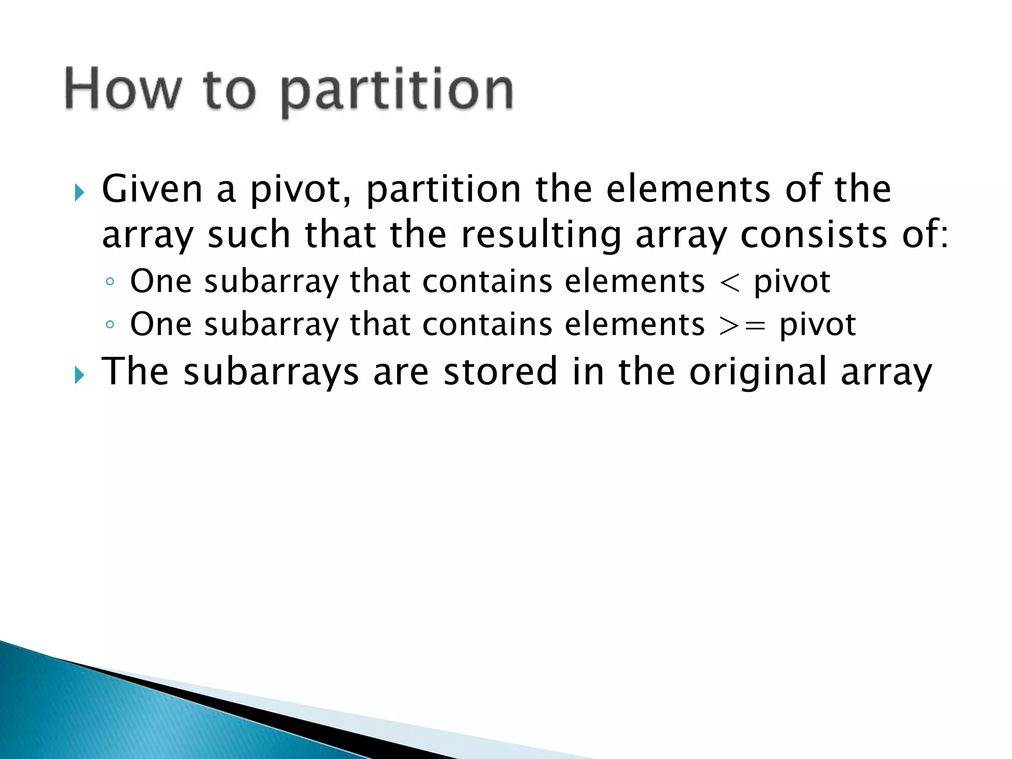 Given a pivot, partition the elements of the
array such that the resulting array consists of:
◦ One subarray that contains elements < pivot
◦ One subarray that contains elements >= pivot
 The subarrays are stored in the original array
 