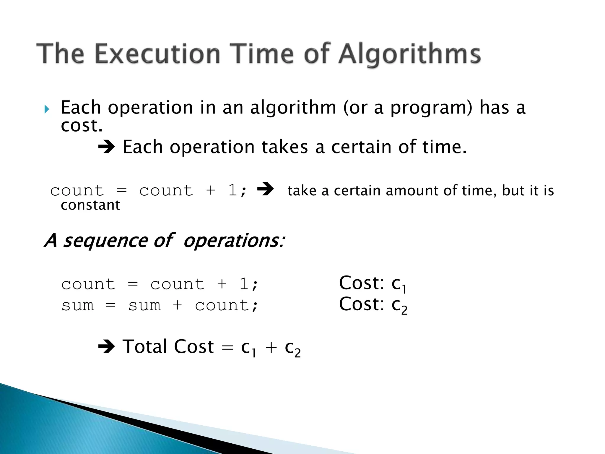  Each operation in an algorithm (or a program) has a
cost.
 Each operation takes a certain of time.
count = count + 1;  take a certain amount of time, but it is
constant
A sequence of operations:
count = count + 1; Cost: c1
sum = sum + count; Cost: c2
 Total Cost = c1 + c2
 