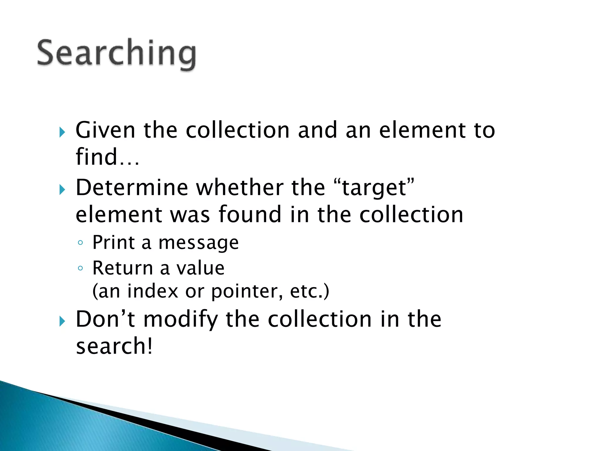  Given the collection and an element to
find…
 Determine whether the “target”
element was found in the collection
◦ Print a message
◦ Return a value
(an index or pointer, etc.)
 Don’t modify the collection in the
search!
 