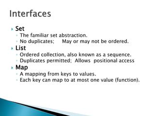  Set
◦ The familiar set abstraction.
◦ No duplicates; May or may not be ordered.
 List
◦ Ordered collection, also known as a sequence.
◦ Duplicates permitted; Allows positional access
 Map
◦ A mapping from keys to values.
◦ Each key can map to at most one value (function).
 