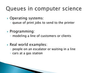  Operating systems:
◦ queue of print jobs to send to the printer
 Programming:
◦ modeling a line of customers or clients
 Real world examples:
◦ people on an escalator or waiting in a line
◦ cars at a gas station
 
