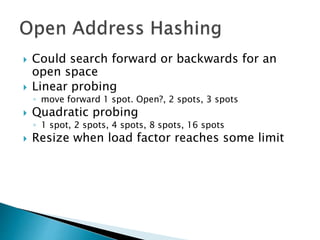  Could search forward or backwards for an
open space
 Linear probing
◦ move forward 1 spot. Open?, 2 spots, 3 spots
 Quadratic probing
◦ 1 spot, 2 spots, 4 spots, 8 spots, 16 spots
 Resize when load factor reaches some limit
 