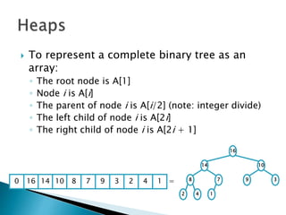  To represent a complete binary tree as an
array:
◦ The root node is A[1]
◦ Node i is A[i]
◦ The parent of node i is A[i/2] (note: integer divide)
◦ The left child of node i is A[2i]
◦ The right child of node i is A[2i + 1]
16
14 10
8 7 9 3
2 4 1
16 14 10 8 7 9 3 2 4 1 =0
 