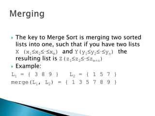  The key to Merge Sort is merging two sorted
lists into one, such that if you have two lists
X (x1x2…xm) and Y(y1y2…yn) the
resulting list is Z(z1z2…zm+n)
 Example:
L1 = { 3 8 9 } L2 = { 1 5 7 }
merge(L1, L2) = { 1 3 5 7 8 9 }
 