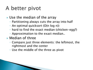  Use the median of the array
◦ Partitioning always cuts the array into half
◦ An optimal quicksort (O(n log n))
◦ hard to find the exact median (chicken-egg?)
◦ Approximation to the exact median..
 Median of three
◦ Compare just three elements: the leftmost, the
rightmost and the center
◦ Use the middle of the three as pivot
 