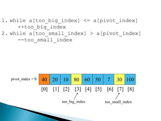 40 20 10 80 60 50 7 30 100pivot_index = 0
[0] [1] [2] [3] [4] [5] [6] [7] [8]
too_big_index too_small_index
1. while a[too_big_index] <= a[pivot_index]
++too_big_index
2. while a[too_small_index] > a[pivot_index]
--too_small_index
 