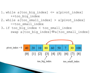 40 20 10 80 60 50 7 30 100pivot_index = 0
[0] [1] [2] [3] [4] [5] [6] [7] [8]
too_big_index too_small_index
1. while a[too_big_index] <= a[pivot_index]
++too_big_index
2. while a[too_small_index] > a[pivot_index]
--too_small_index
3. if too_big_index < too_small_index
swap a[too_big_index]a[too_small_index]
 