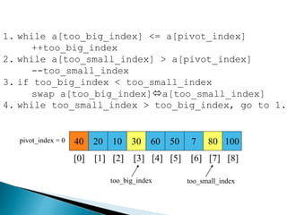 40 20 10 30 60 50 7 80 100pivot_index = 0
[0] [1] [2] [3] [4] [5] [6] [7] [8]
too_big_index too_small_index
1. while a[too_big_index] <= a[pivot_index]
++too_big_index
2. while a[too_small_index] > a[pivot_index]
--too_small_index
3. if too_big_index < too_small_index
swap a[too_big_index]a[too_small_index]
4. while too_small_index > too_big_index, go to 1.
 