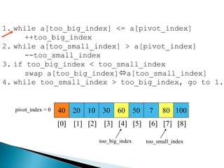 40 20 10 30 60 50 7 80 100pivot_index = 0
[0] [1] [2] [3] [4] [5] [6] [7] [8]
too_big_index too_small_index
1. while a[too_big_index] <= a[pivot_index]
++too_big_index
2. while a[too_small_index] > a[pivot_index]
--too_small_index
3. if too_big_index < too_small_index
swap a[too_big_index]a[too_small_index]
4. while too_small_index > too_big_index, go to 1.
 