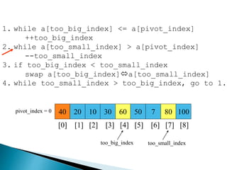 40 20 10 30 60 50 7 80 100pivot_index = 0
[0] [1] [2] [3] [4] [5] [6] [7] [8]
too_big_index too_small_index
1. while a[too_big_index] <= a[pivot_index]
++too_big_index
2. while a[too_small_index] > a[pivot_index]
--too_small_index
3. if too_big_index < too_small_index
swap a[too_big_index]a[too_small_index]
4. while too_small_index > too_big_index, go to 1.
 