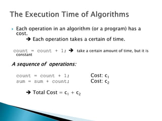  Each operation in an algorithm (or a program) has a
cost.
 Each operation takes a certain of time.
count = count + 1;  take a certain amount of time, but it is
constant
A sequence of operations:
count = count + 1; Cost: c1
sum = sum + count; Cost: c2
 Total Cost = c1 + c2
 