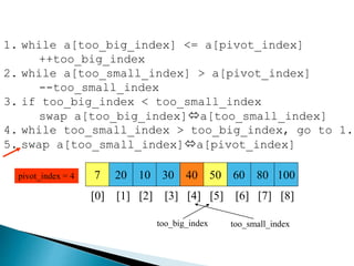 7 20 10 30 40 50 60 80 100pivot_index = 4
[0] [1] [2] [3] [4] [5] [6] [7] [8]
too_big_index too_small_index
1. while a[too_big_index] <= a[pivot_index]
++too_big_index
2. while a[too_small_index] > a[pivot_index]
--too_small_index
3. if too_big_index < too_small_index
swap a[too_big_index]a[too_small_index]
4. while too_small_index > too_big_index, go to 1.
5. swap a[too_small_index]a[pivot_index]
 