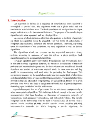 Page 01
Algorithms
1. Introduction
An algorithm is defined as a sequence of computational steps required to
accomplish a specific task. The algorithm works for a given input and will
terminate in a well-defined state. The basic conditions of an algorithm are: input,
output, definiteness, effectiveness and finiteness. The purpose of the developing an
algorithm is to solve a general, well specified problem.
A concern while designing an algorithm also pertains to the kind of computer
on which the algorithm would be executed. The two forms of architectures of
computers are: sequential computer and parallel computer. Therefore, depending
upon the architecture of the computers, we have sequential as well as parallel
algorithms.
The algorithms which are executed on the sequential computers simply
perform according to sequence of steps for solving a given problem. Such
algorithms are known as sequential algorithms.
However, a problem can be solved after dividing it into sub-problems and those
in turn are executed in parallel. Later on, the results of the solutions of these sub
problems can be combined together and the final solution can be achieved. In such
situations, the number of processors required would be more than one and they
would be communicating with each other for producing the final output. This
environment operates on the parallel computer and the special kind of algorithms
called parallel algorithms are designed for these computers. The parallel algorithms
depend on the kind of parallel computer they are designed for. Hence, for a given
problem, there would be a need to design the different kinds of parallel algorithms
depending upon the kind of parallel architecture.
A parallel computer is a set of processors that are able to work cooperatively to
solve a computational problem. This definition is broad enough to include parallel
supercomputers that have hundreds or thousands of processors, networks of
workstations, multi-processor workstations, and embedded systems. The parallel
computers can be represented with the help of various kinds of models such as
random access machine (RAM), parallel random access machine (PRAM),
Interconnection Networks etc. While designing a parallel algorithm, the
 