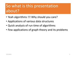 So what is this presentation
about?
• Yeah algorithms !!! Why should you care?
• Applications of various data structures
• Quick analysis of run time of algorithms
• Few applications of graph theory and its problems
7/22/2015 2
 