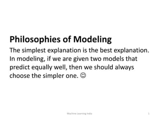 Philosophies of Modeling
The simplest explanation is the best explanation.
In modeling, if we are given two models that
predict equally well, then we should always
choose the simpler one. 
Machine Learning India 1
 