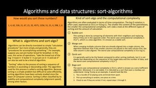 Algorithms and data structures: sort-algorithms
How would you sort these numbers?
1, 4, 62, 526, 21, 67, 21, 32, 4571, 1256, 51, 21, 4, 298, 1, 6
What is algorithms and sort-algo?
Algorithms can be directly translated as simply “calculation
procedures” but more simply and generally, they are
“procedures for accomplishing something ”. For example,
suppose you eat jam butter bread for breakfast. In this
case, this series of operations, “take the bread out of the
bag → toast it → butter it → put jam on it → and eat it”
can also be said to be a kind of algorithm.
“Sorting” refers to the process of sorting a sequence of
numbers in ascending or descending order. The algorithm
used for this process is called a sorting algorithm. Because
sorting is a simple problem but difficult to solve efficiently,
sorting algorithms have been actively studied since the
dawn of computer science. Sorting is often classified by its
stability and computational complexity (alignment speed),
among other factors.
Kind of sort-algo and the computational complexity
Algorithms are often evaluated in terms of time-computation. The big-O notation is
often used, expressed as O(𝑛) or O(log 𝑛). The smaller the content of the parentheses,
the smaller the computational complexity. Let's take a look at the different types of
sorting and the amount of calculation
① Bubble sort
This sorting is done by comparing all elements with their neighbors and replacing
them if they are in the opposite order. The worst-case computational complexity is
𝑂(𝑛2
), which is a slow algorithm. It is known as a stable sort.
② Marge sort
When merging multiple columns that are already aligned into a single column, the
algorithm believes that if the smaller columns are placed in the new column first, the
new column is also aligned. The worst-case computational complexity is 𝑂(𝑛 log 𝑛).
③ Quick sort
It is generally said to be the fastest compared to other sorting methods, but it is not
always fast depending on the sequence of the target data and the number of data, and
the worst-case computational complexity is O(𝑛2
).
④ Bogo sort
The worst-case computational complexity is O(∞), which is known as a very inefficient
algorithm. Moreover, it is not stable. It is ridiculed as a sort that even a monkey can
understand. Using Trump as an example, it would look like this
1. Toss a bundle of 52 playing cards and break them apart.
2. Pick up everything at random, one piece at a time.
3. Check to see if they are sorted. If not, repeat steps 1 through 3.
 