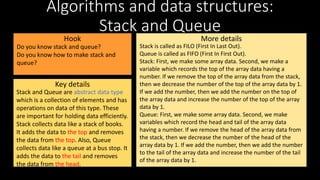 Algorithms and data structures:
Stack and Queue
Hook
Key details
More details
Stack and Queue are abstract data type
which is a collection of elements and has
operations on data of this type. These
are important for holding data efficiently.
Stack collects data like a stack of books.
It adds the data to the top and removes
the data from the top. Also, Queue
collects data like a queue at a bus stop. It
adds the data to the tail and removes
the data from the head.
Do you know stack and queue?
Do you know how to make stack and
queue?
Stack is called as FILO (First In Last Out).
Queue is called as FIFO (First In First Out).
Stack: First, we make some array data. Second, we make a
variable which records the top of the array data having a
number. If we remove the top of the array data from the stack,
then we decrease the number of the top of the array data by 1.
If we add the number, then we add the number on the top of
the array data and increase the number of the top of the array
data by 1.
Queue: First, we make some array data. Second, we make
variables which record the head and tail of the array data
having a number. If we remove the head of the array data from
the stack, then we decrease the number of the head of the
array data by 1. If we add the number, then we add the number
to the tail of the array data and increase the number of the tail
of the array data by 1.
 