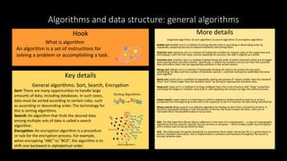 Algorithms and data structure: general algorithms
Hook
Key details
General algorithms: Sort, Search, Encryption
More details
10 general algorithms: 6x sort algorithms 2x search algorithms 2x encryption algorithms
Bubble sort: Bubble sort is a method of sorting discrete data in ascending or descending order by
repeatedly comparing the size of adjacent elements and sorting them.
Selection sort: Selection sort is a method of finding the smallest (or largest) value in the target data and
exchanging it with the first value, and by repeating this process, the data is aligned as a whole.
Insertion sort: Insertion sort is a method of determining the order in which retrieved values are arranged
and inserting them one after another. Specifically, it checks the numbers one by one from the unsorted
data and inserts them into the appropriate positions in the sorted column.
Merge sort: Merge sort is a method of repeatedly dividing the data to be sorted into two parts,
subdividing the data until the number of elements reaches 1, and then sorting the subdivided elements
back together.
Quick sort: Quick sort is a method of repeatedly sorting into groups of "values smaller than the standard
value" and "values larger than the standard value" by setting an appropriate standard value.
Heap sort: Heap sort is a method of sorting unaligned data into a tree structure with "heap" properties,
extracting the largest or smallest value from it, and repeating this process to align the entire structure.
Linear search: Linear search is a technique in which a sequence of data stored in such as an array is
compared from the beginning to the end of the sequence to see if it matches the data being searched for.
Binary search: Binary search is an efficient algorithm for finding an item from a sorted list of items. It
works by repeatedly dividing in half the portion of the list that could contain the item, until you've
narrowed down the possible locations to just one.
RSA: The RSA algorithm (Rivest-Shamir-Adleman) is the basis of a cryptosystem -- a suite of cryptographic
algorithms that are used for specific security services or purposes -- which enables public key encryption
and is widely used to secure sensitive data.
AES: AES (Advanced Encryption Standard) is a symmetric block cipher chosen by the U.S. government to
protect classified information. AES is implemented in software and hardware throughout the world to
encrypt sensitive data.
What is algorithm
An algorithm is a set of instructions for
solving a problem or accomplishing a task.
Sort: There are many opportunities to handle large
amounts of data, including databases. In such cases,
data must be sorted according to certain rules, such
as ascending or descending order. The technology for
this is sorting algorithms.
Search: An algorithm that finds the desired data
among multiple sets of data is called a search
algorithm.
Encryption: An encryption algorithm is a procedure
or rule for the encryption process. For example,
when encrypting "ABC" to "BCD”, the algorithm is to
shift one backward in alphabetical order. Search algorithms
 