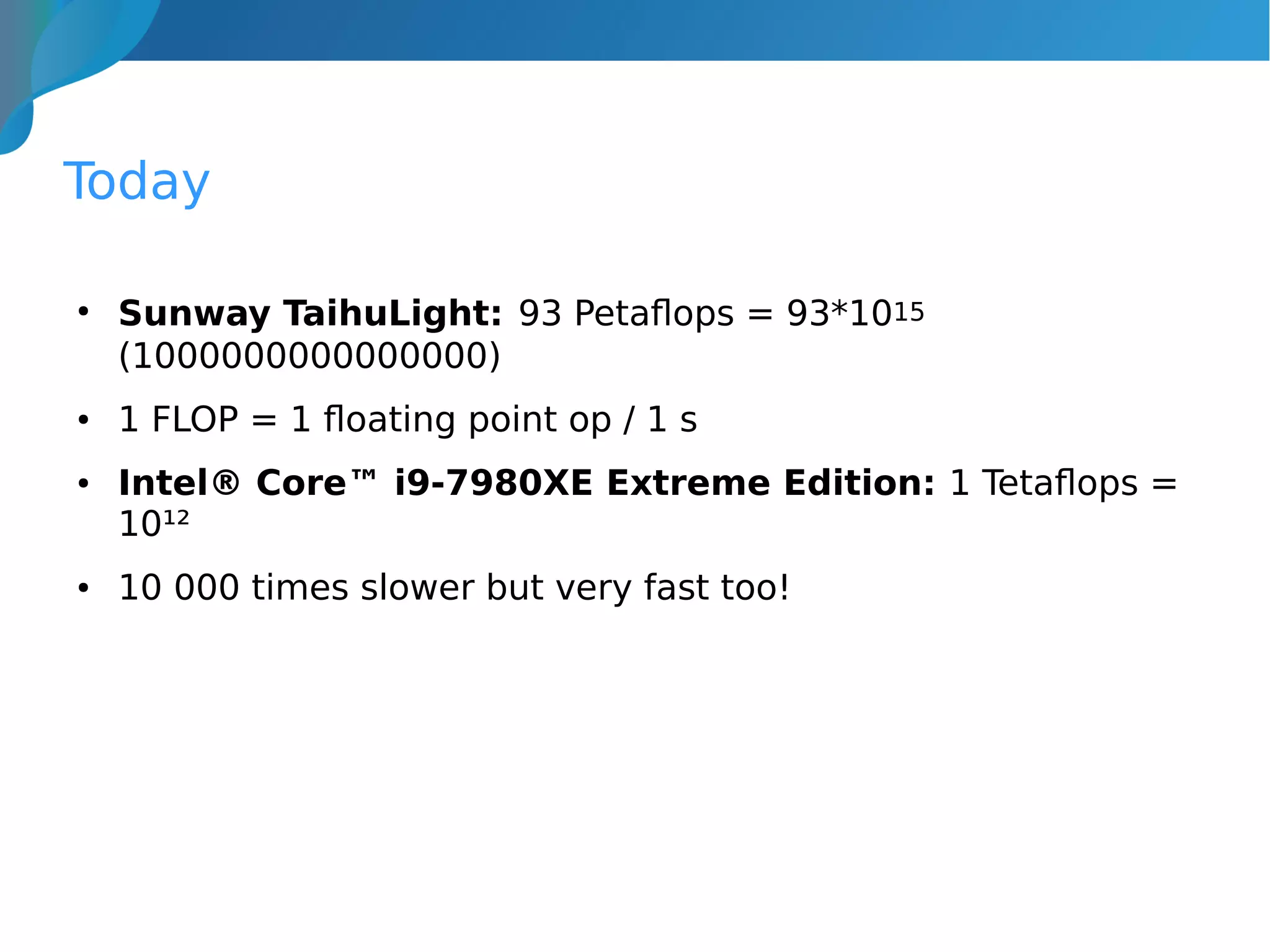 Today
●
Sunway TaihuLight: 93 Petaflops = 93*1015
(1000000000000000)
● 1 FLOP = 1 floating point op / 1 s
● Intel® Core™ i9-7980XE Extreme Edition: 1 Tetaflops =
10¹²
● 10 000 times slower but very fast too!
 