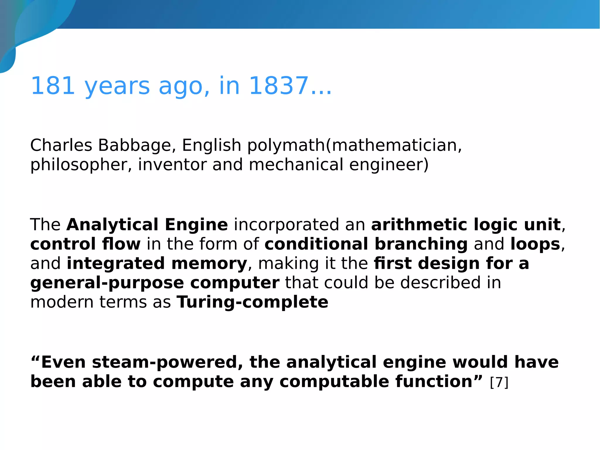 181 years ago, in 1837...
Charles Babbage, English polymath(mathematician,
philosopher, inventor and mechanical engineer)
The Analytical Engine incorporated an arithmetic logic unit,
control flow in the form of conditional branching and loops,
and integrated memory, making it the first design for a
general-purpose computer that could be described in
modern terms as Turing-complete
“Even steam-powered, the analytical engine would have
been able to compute any computable function” [7]
 