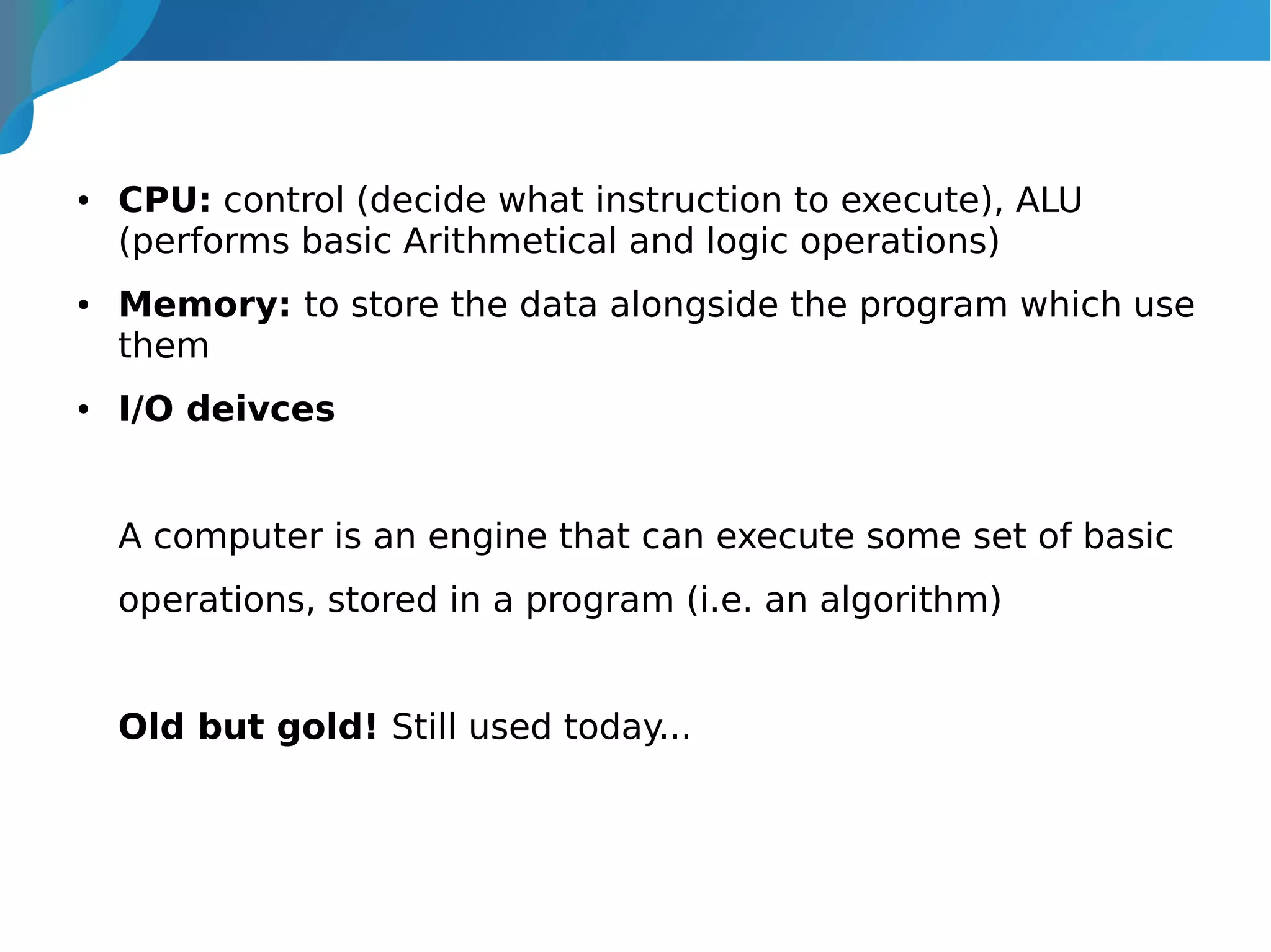 ● CPU: control (decide what instruction to execute), ALU
(performs basic Arithmetical and logic operations)
● Memory: to store the data alongside the program which use
them
● I/O deivces
A computer is an engine that can execute some set of basic
operations, stored in a program (i.e. an algorithm)
Old but gold! Still used today...
 