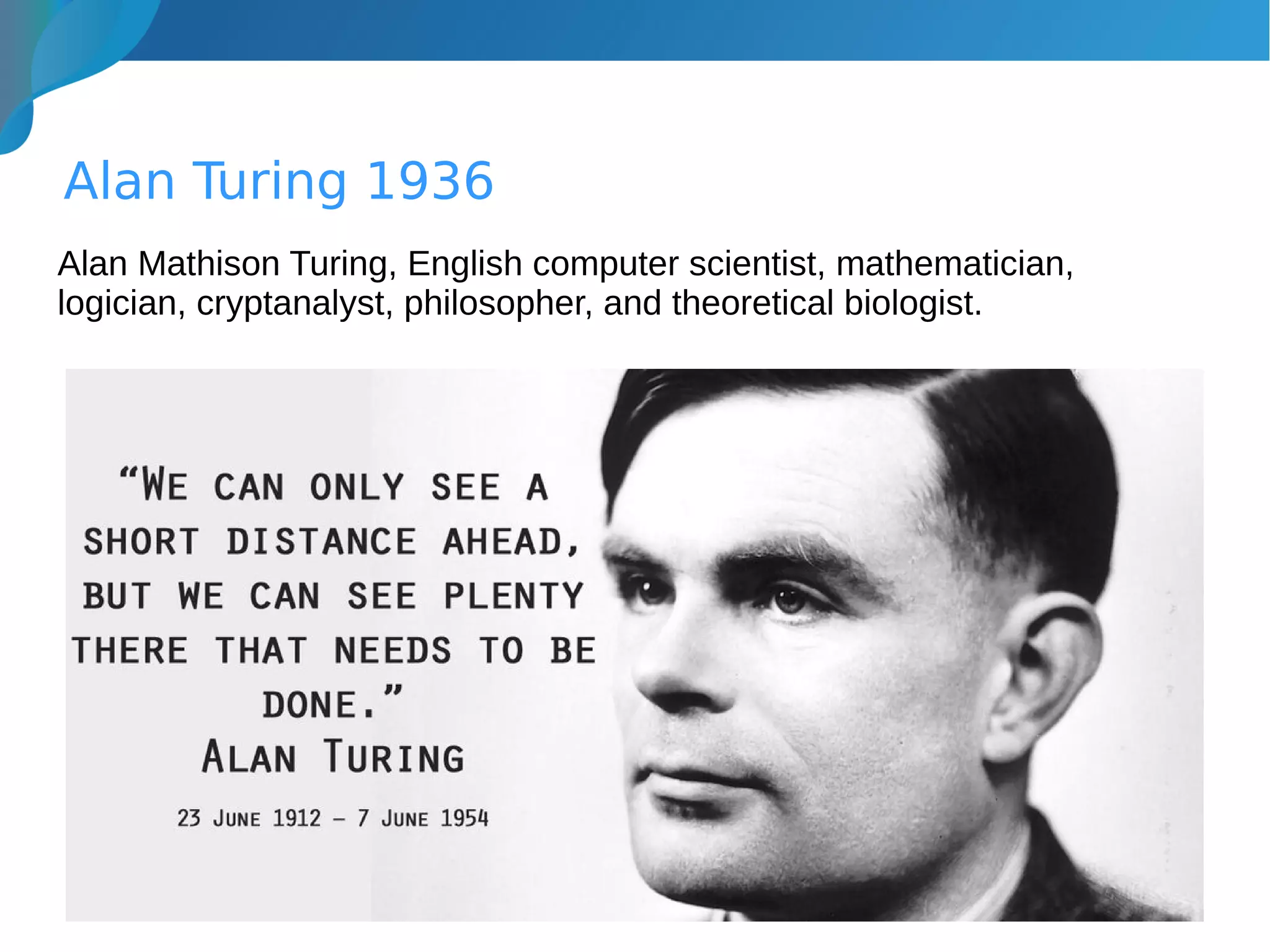 Alan Turing 1936
Alan Mathison Turing, English computer scientist, mathematician,
logician, cryptanalyst, philosopher, and theoretical biologist.
 
