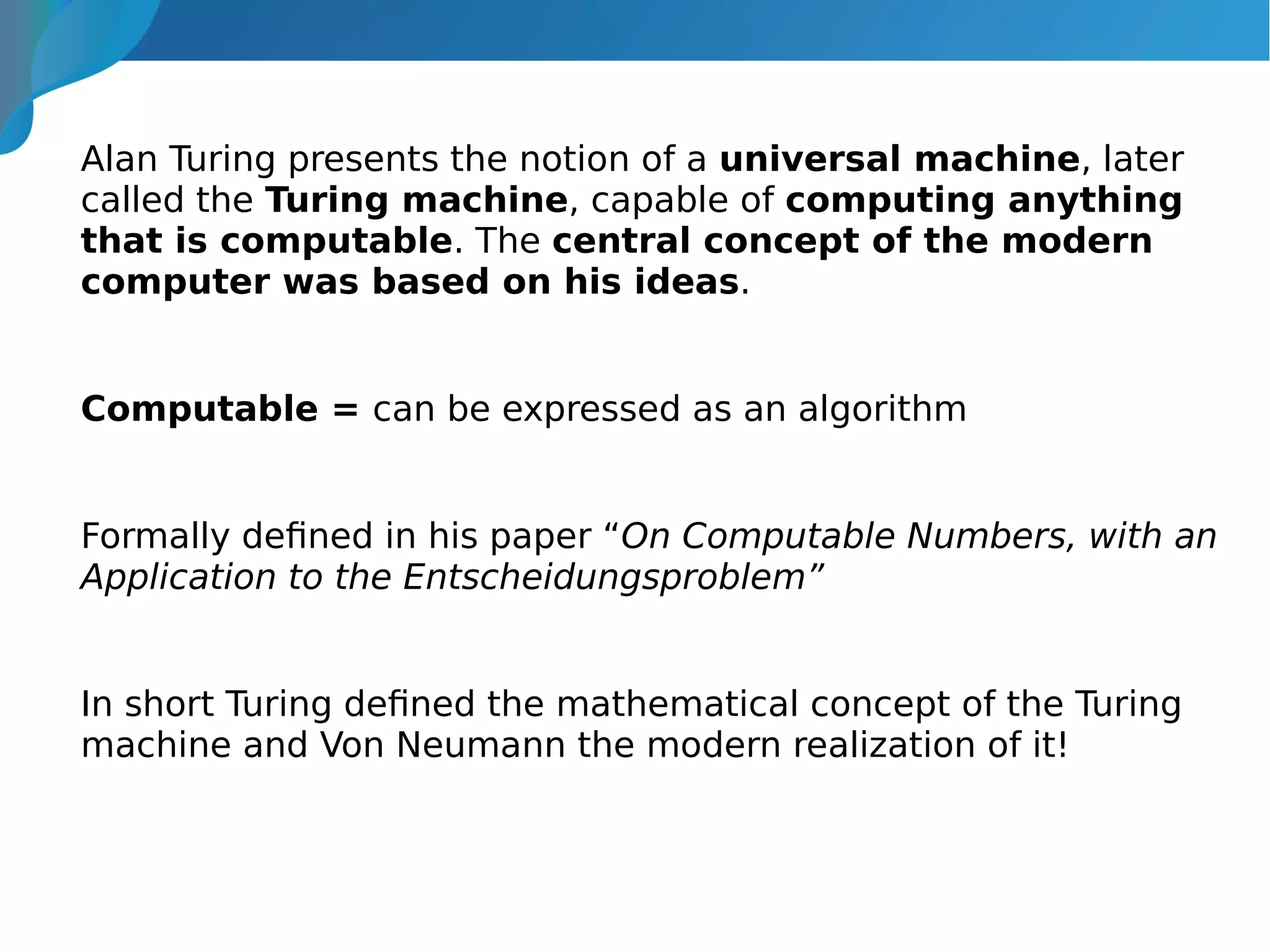 Alan Turing presents the notion of a universal machine, later
called the Turing machine, capable of computing anything
that is computable. The central concept of the modern
computer was based on his ideas.
Computable = can be expressed as an algorithm
Formally defined in his paper “On Computable Numbers, with an
Application to the Entscheidungsproblem”
In short Turing defined the mathematical concept of the Turing
machine and Von Neumann the modern realization of it!
 