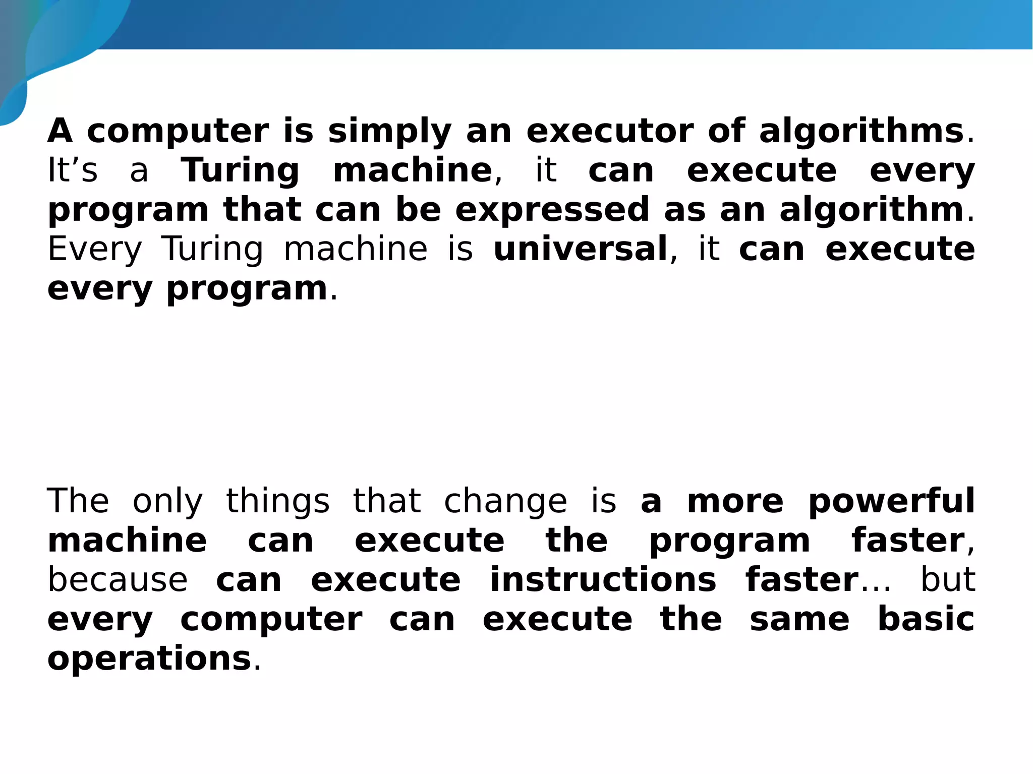 A computer is simply an executor of algorithms.
It’s a Turing machine, it can execute every
program that can be expressed as an algorithm.
Every Turing machine is universal, it can execute
every program.
The only things that change is a more powerful
machine can execute the program faster,
because can execute instructions faster… but
every computer can execute the same basic
operations.
 