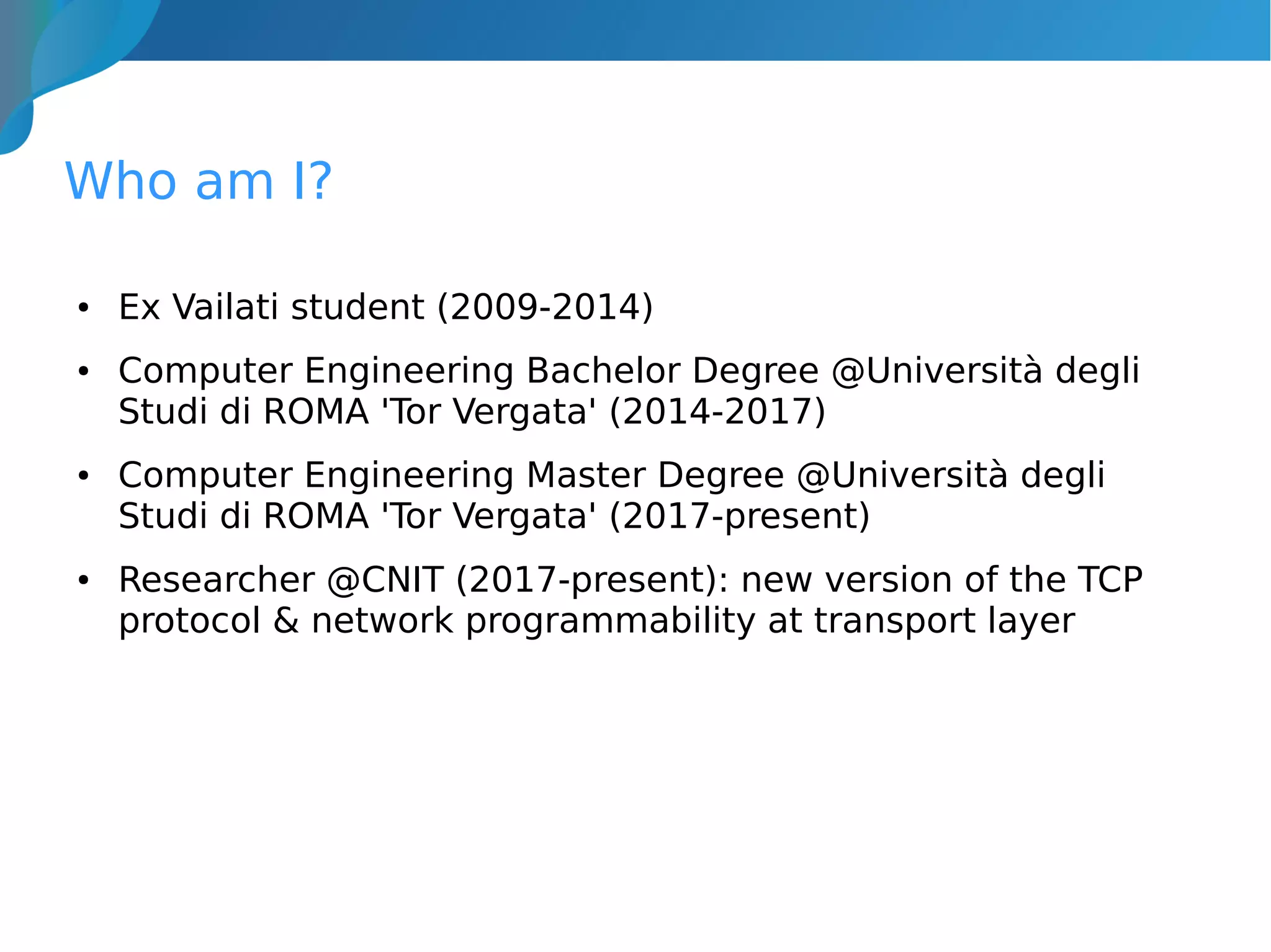 Who am I?
● Ex Vailati student (2009-2014)
● Computer Engineering Bachelor Degree @Università degli
Studi di ROMA 'Tor Vergata' (2014-2017)
● Computer Engineering Master Degree @Università degli
Studi di ROMA 'Tor Vergata' (2017-present)
● Researcher @CNIT (2017-present): new version of the TCP
protocol & network programmability at transport layer
 