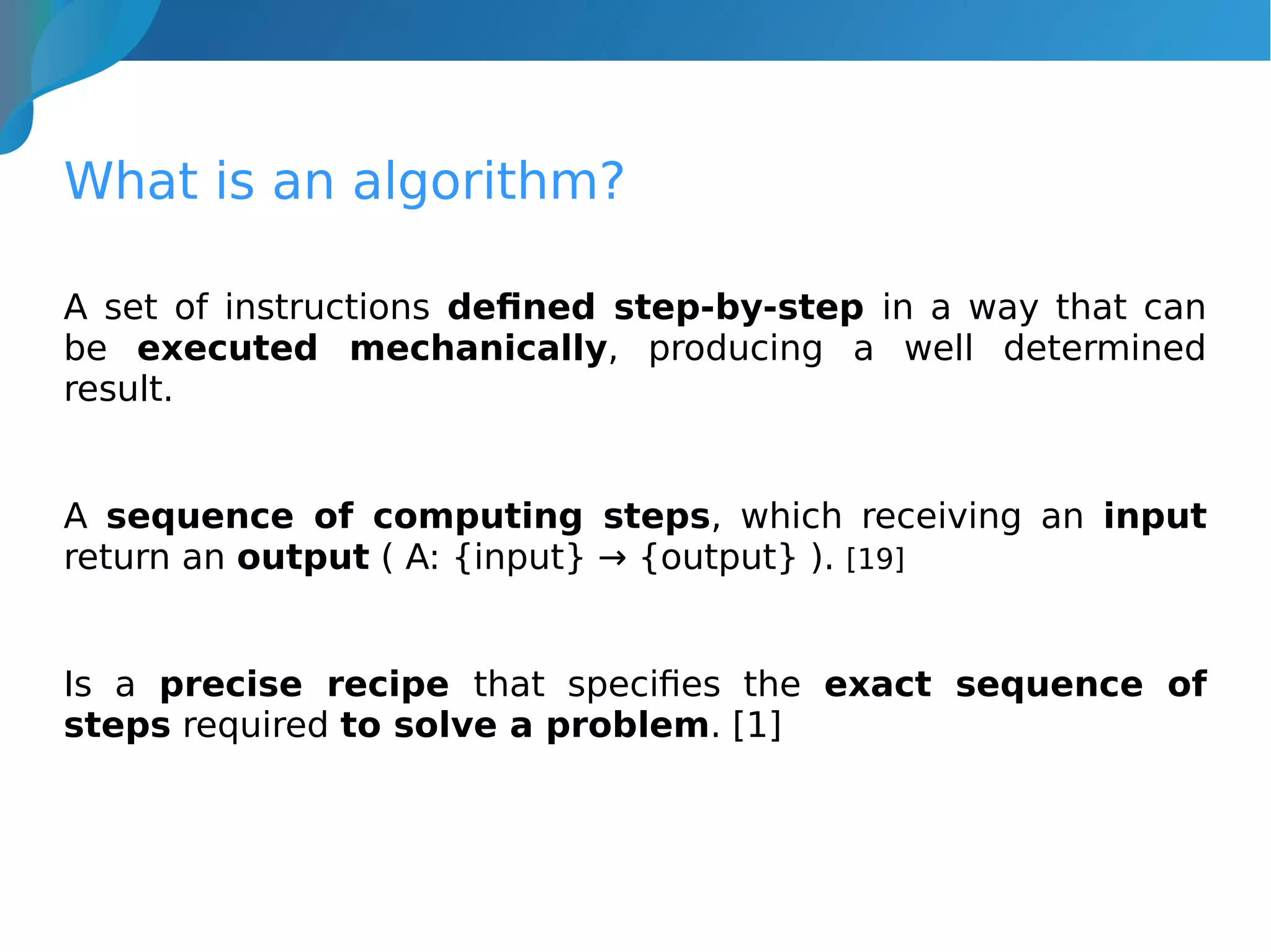 What is an algorithm?
A set of instructions defined step-by-step in a way that can
be executed mechanically, producing a well determined
result.
A sequence of computing steps, which receiving an input
return an output ( A: {input} → {output} ). [19]
Is a precise recipe that specifies the exact sequence of
steps required to solve a problem. [1]
 