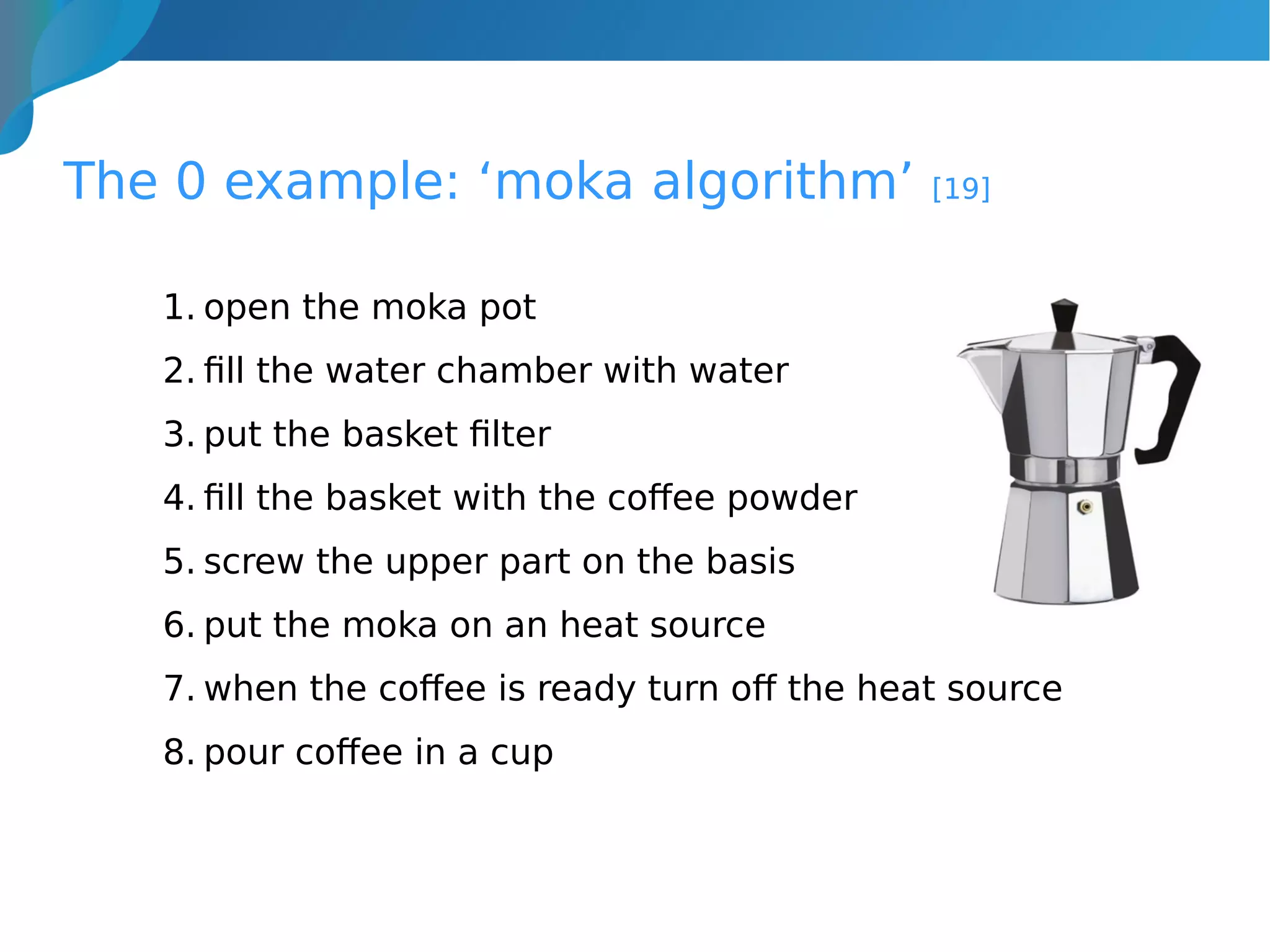 The 0 example: ‘moka algorithm’ [19]
1. open the moka pot
2. fill the water chamber with water
3. put the basket filter
4. fill the basket with the coffee powder
5. screw the upper part on the basis
6. put the moka on an heat source
7. when the coffee is ready turn off the heat source
8. pour coffee in a cup
 