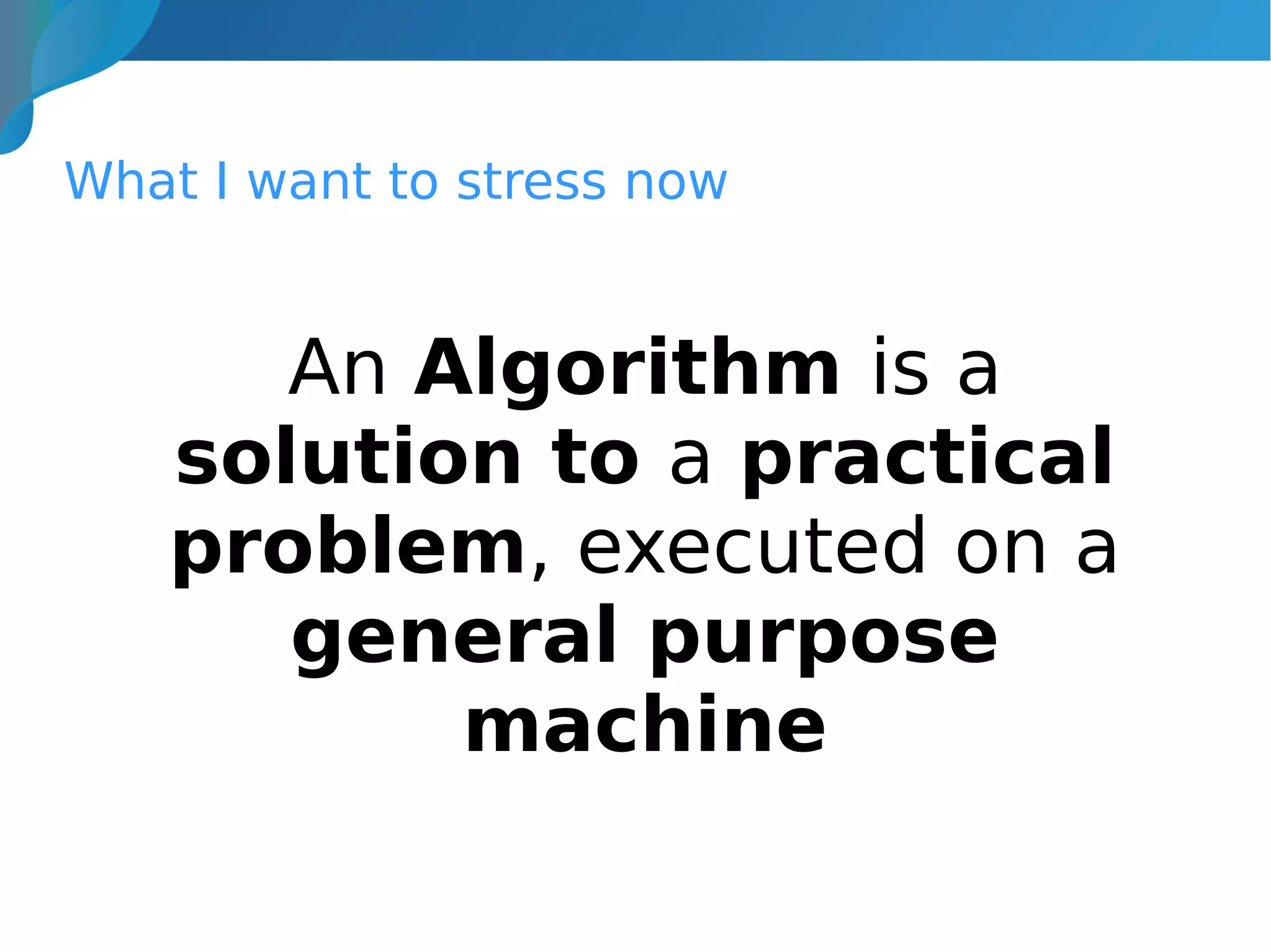 What I want to stress now
An Algorithm is a
solution to a practical
problem, executed on a
general purpose
machine
 